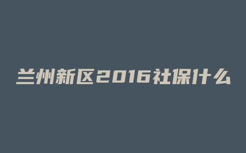 兰州新区2016社保什么时候卖